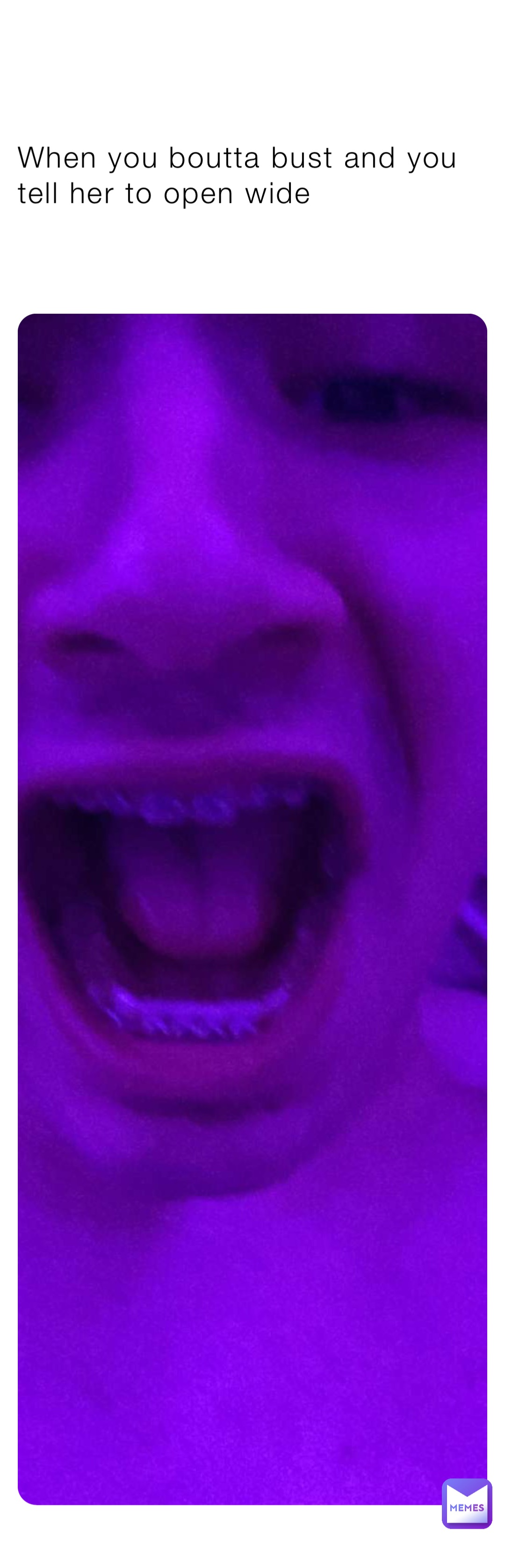 When you boutta bust and you tell her to open wide