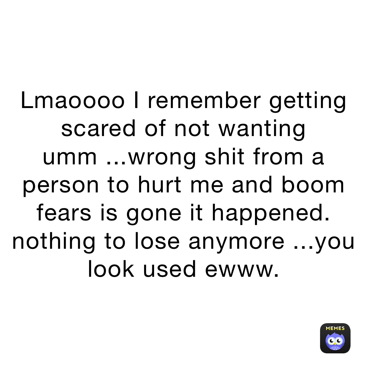 Lmaoooo I remember getting  scared of not wanting umm ...wrong shit from a person to hurt me and boom fears is gone it happened. nothing to lose anymore ...you look used ewww. 