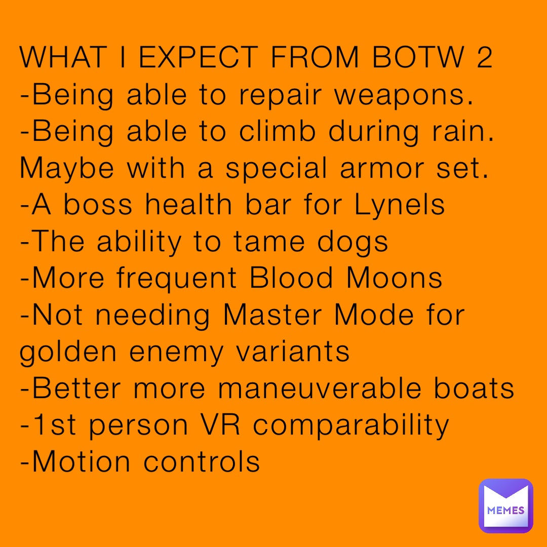 WHAT I EXPECT FROM BOTW 2
-Being able to repair weapons. 
-Being able to climb during rain. Maybe with a special armor set.
-A boss health bar for Lynels
-The ability to tame dogs
-More frequent Blood Moons
-Not needing Master Mode for golden enemy variants
-Better more maneuverable boats
-1st person VR comparability
-Motion controls