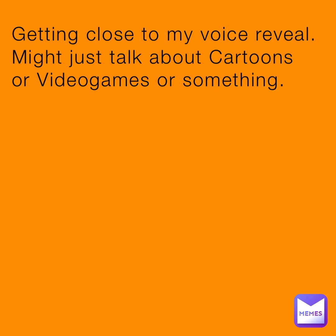 Getting close to my voice reveal. Might just talk about Cartoons or Videogames or something.