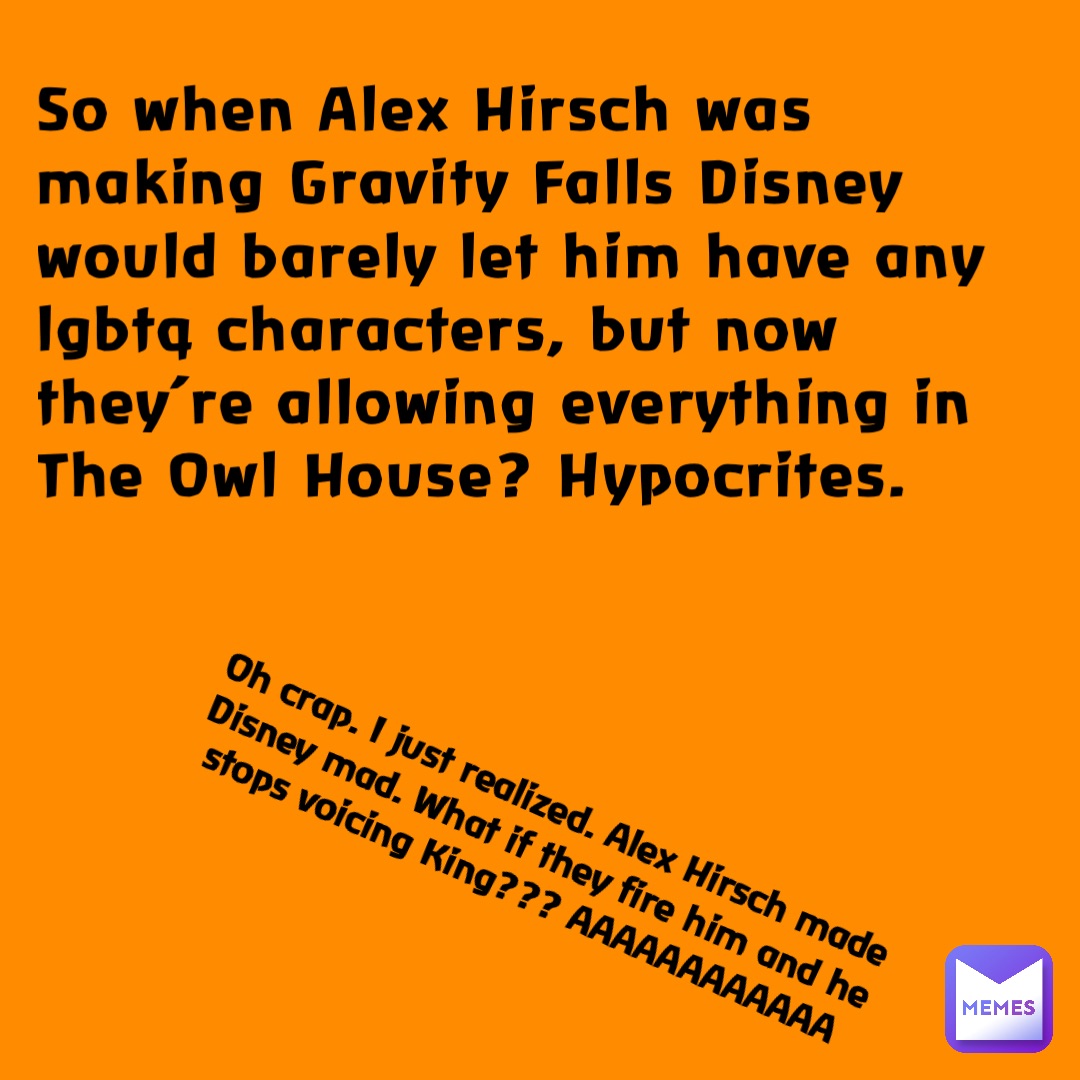 So when Alex Hirsch was making Gravity Falls Disney would barely let him have any lgbtq characters, but now they’re allowing everything in The Owl House? Hypocrites. Oh crap. I just realized. Alex Hirsch made Disney mad. What if they fire him and he stops voicing King??? AAAAAAAAAAAA