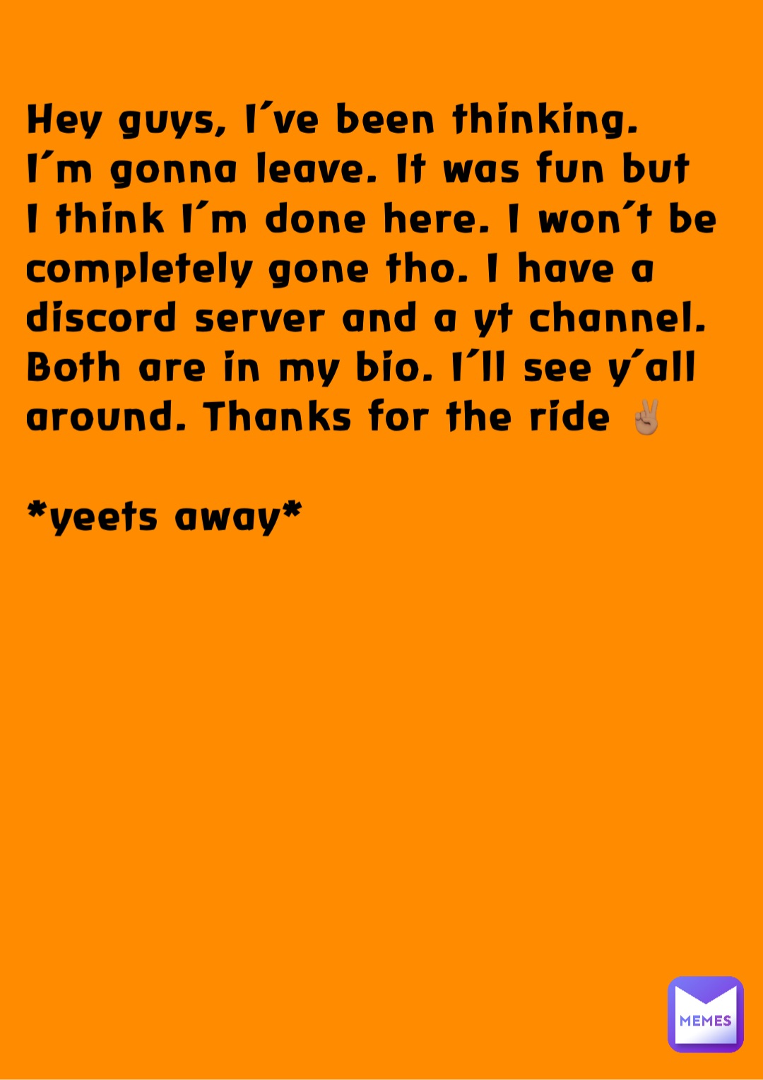 Hey guys, I’ve been thinking. I’m gonna leave. It was fun but I think I’m done here. I won’t be completely gone tho. I have a discord server and a yt channel. Both are in my bio. I’ll see y’all around. Thanks for the ride ✌🏽 

*yeets away*