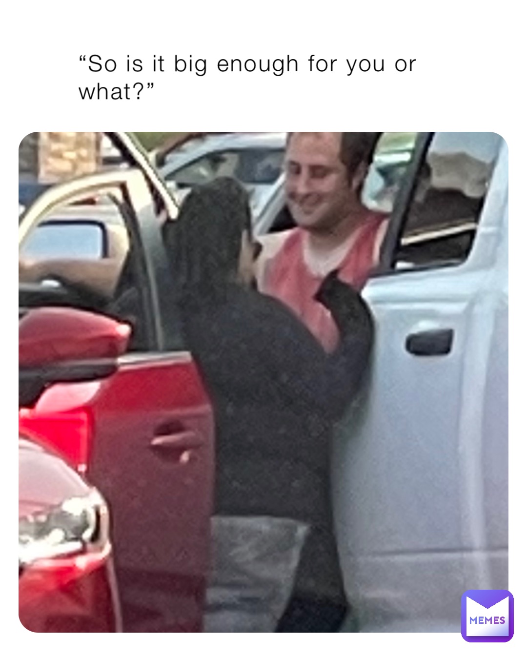 “So is it big enough for you or what?”