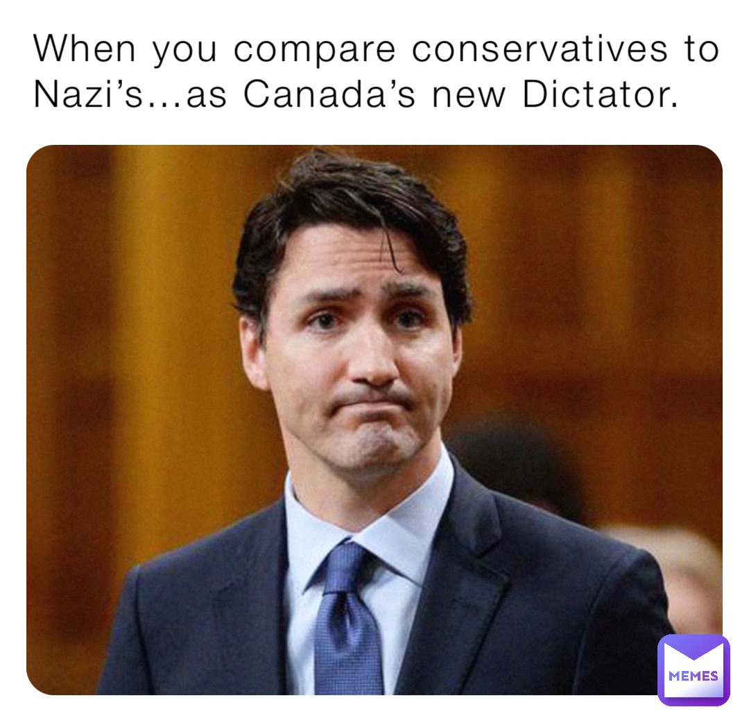 When you compare conservatives to Nazi’s…as Canada’s new Dictator.
