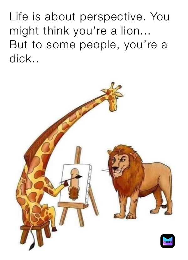 Life is about perspective. You might think you’re a lion...
But to some people, you’re a dick..