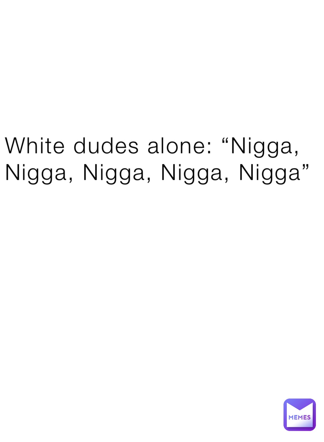 White dudes alone: “Nigga, Nigga, Nigga, Nigga, Nigga”