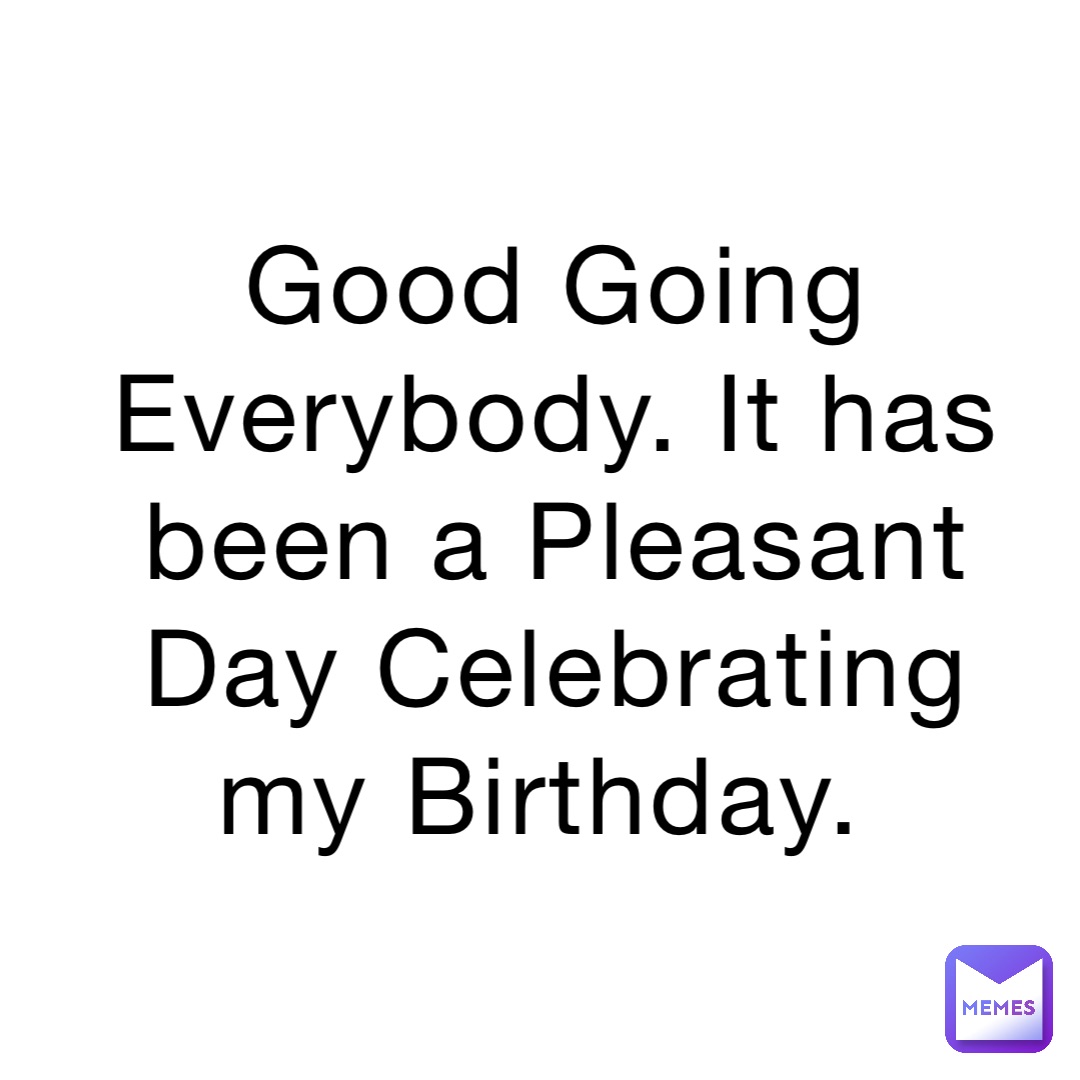 Good Going Everybody. It has been a Pleasant Day Celebrating my Birthday.