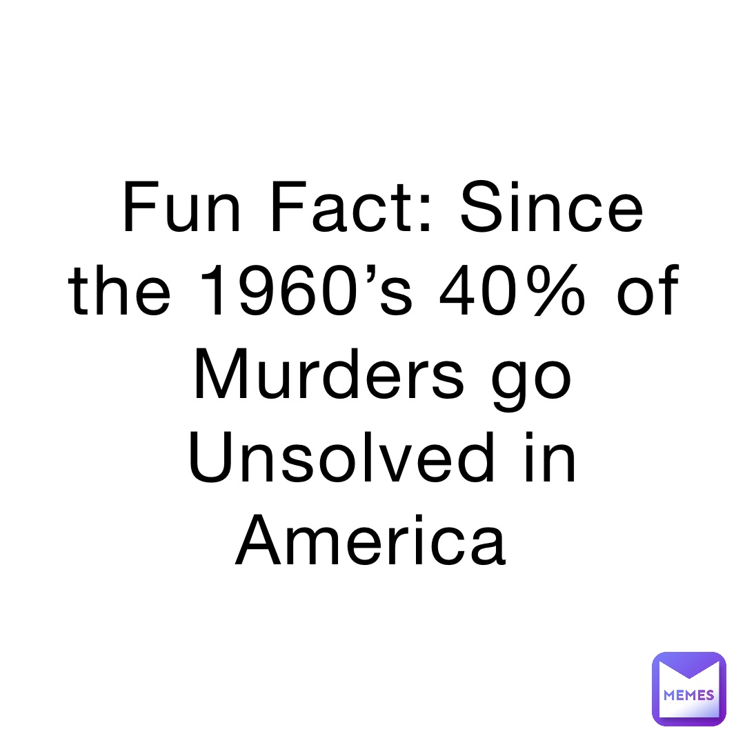 Fun Fact: Since the 1960’s 40% of Murders go Unsolved in America