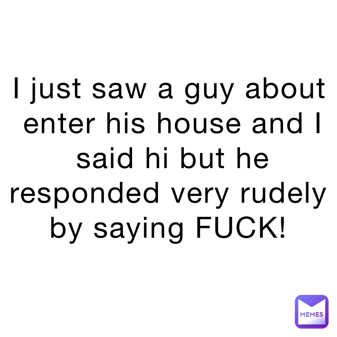 I just saw a guy about enter his house and I said hi but he responded very rudely by saying FUCK!