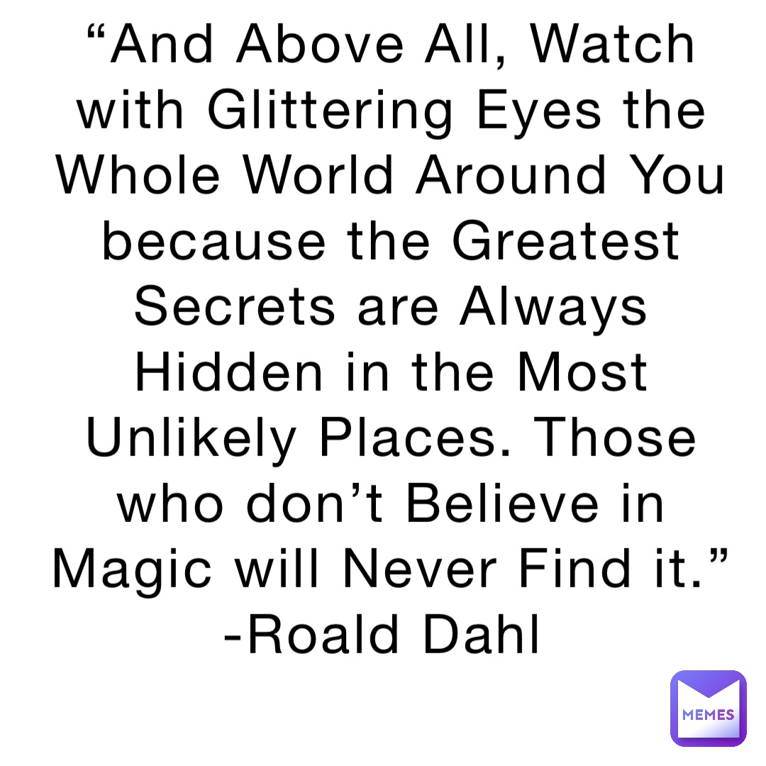 “And Above All, Watch with Glittering Eyes the Whole World Around You because the Greatest Secrets are Always Hidden in the Most Unlikely Places. Those who don’t Believe in Magic will Never Find it.” -Roald Dahl