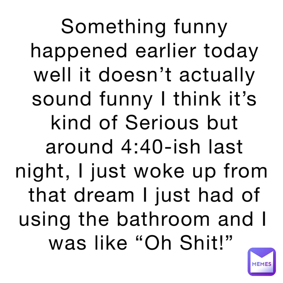 Something funny happened earlier today well it doesn’t actually sound funny I think it’s kind of Serious but around 4:40-ish last night, I just woke up from that dream I just had of using the bathroom and I was like “Oh Shit!”