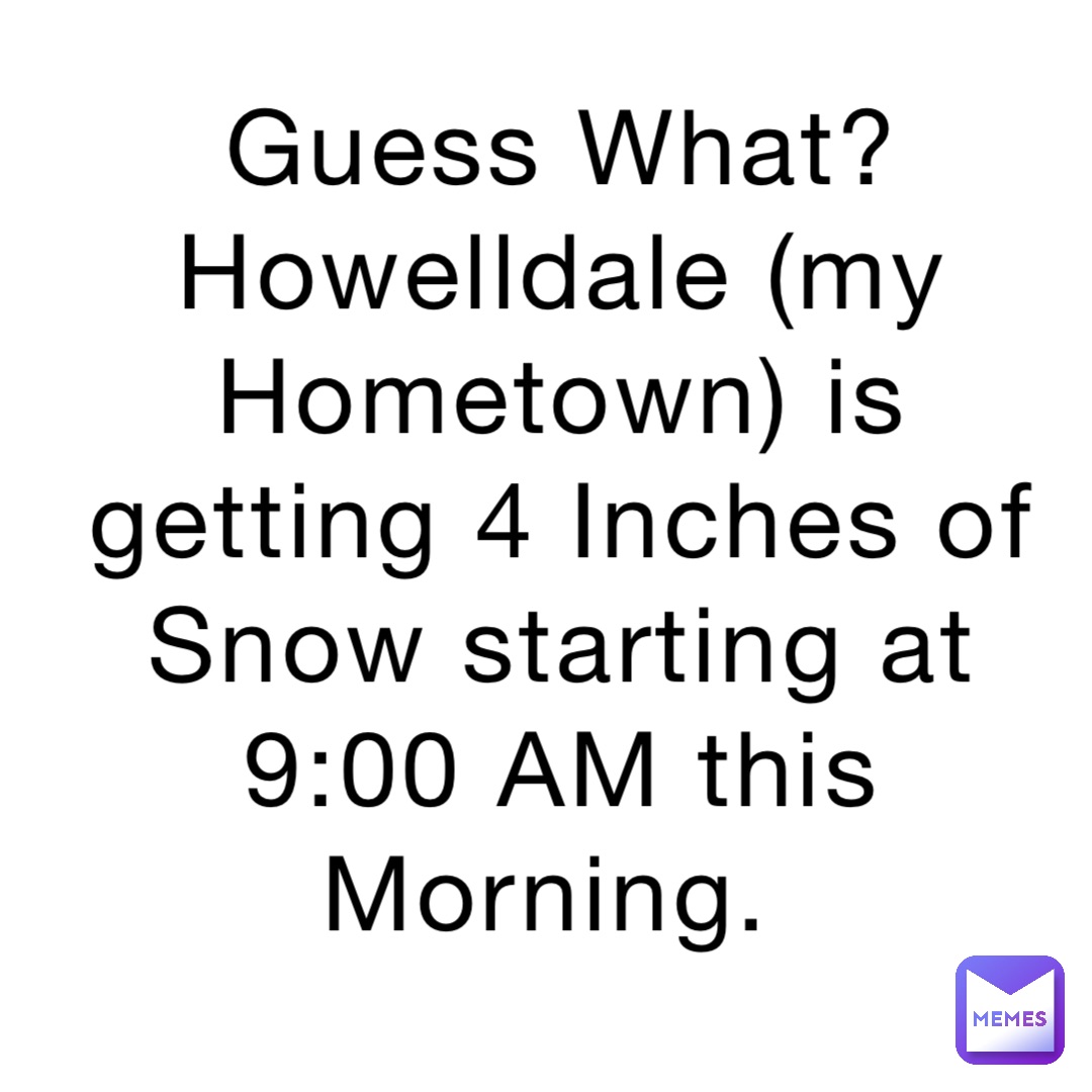 Guess What? Howelldale (my Hometown) is getting 4 Inches of Snow starting at 9:00 AM this Morning.