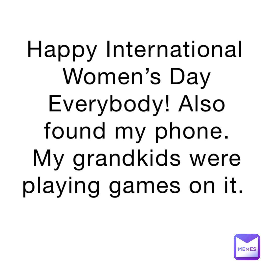 Happy International Women’s Day Everybody! Also found my phone. My grandkids were playing games on it.