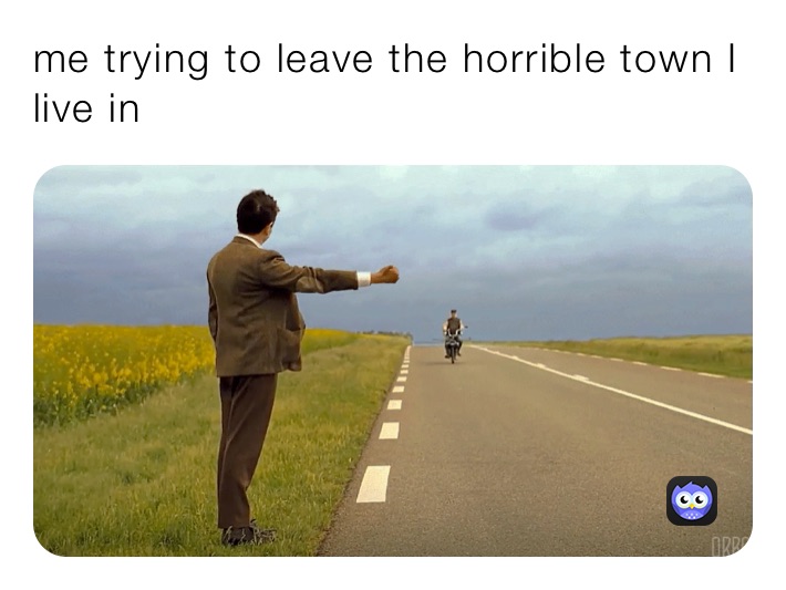 me trying to leave the horrible town I live in