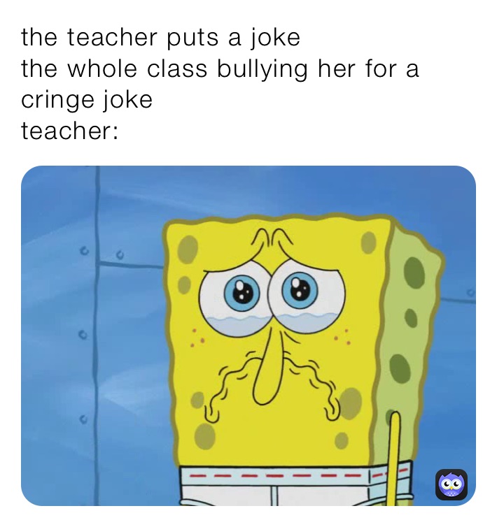 the teacher puts a joke
the whole class bullying her for a cringe joke 
teacher:
