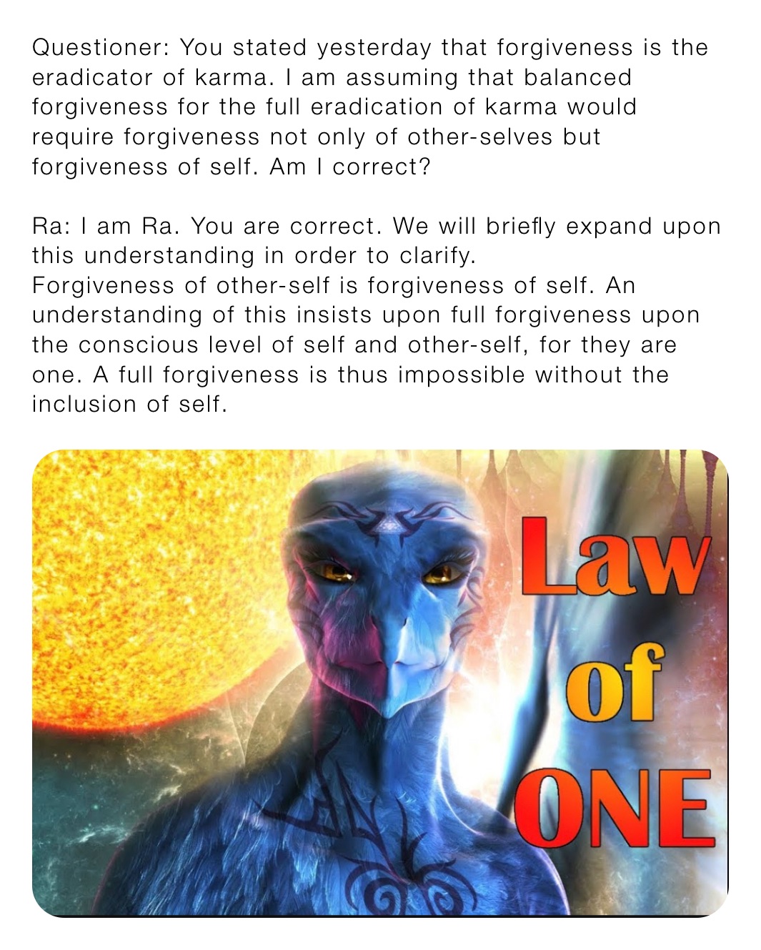 Questioner: You stated yesterday that forgiveness is the eradicator of karma. I am assuming that balanced forgiveness for the full eradication of karma would require forgiveness not only of other-selves but forgiveness of self. Am I correct?

Ra: I am Ra. You are correct. We will briefly expand upon this understanding in order to clarify.
Forgiveness of other-self is forgiveness of self. An understanding of this insists upon full forgiveness upon the conscious level of self and other-self, for they are one. A full forgiveness is thus impossible without the inclusion of self.