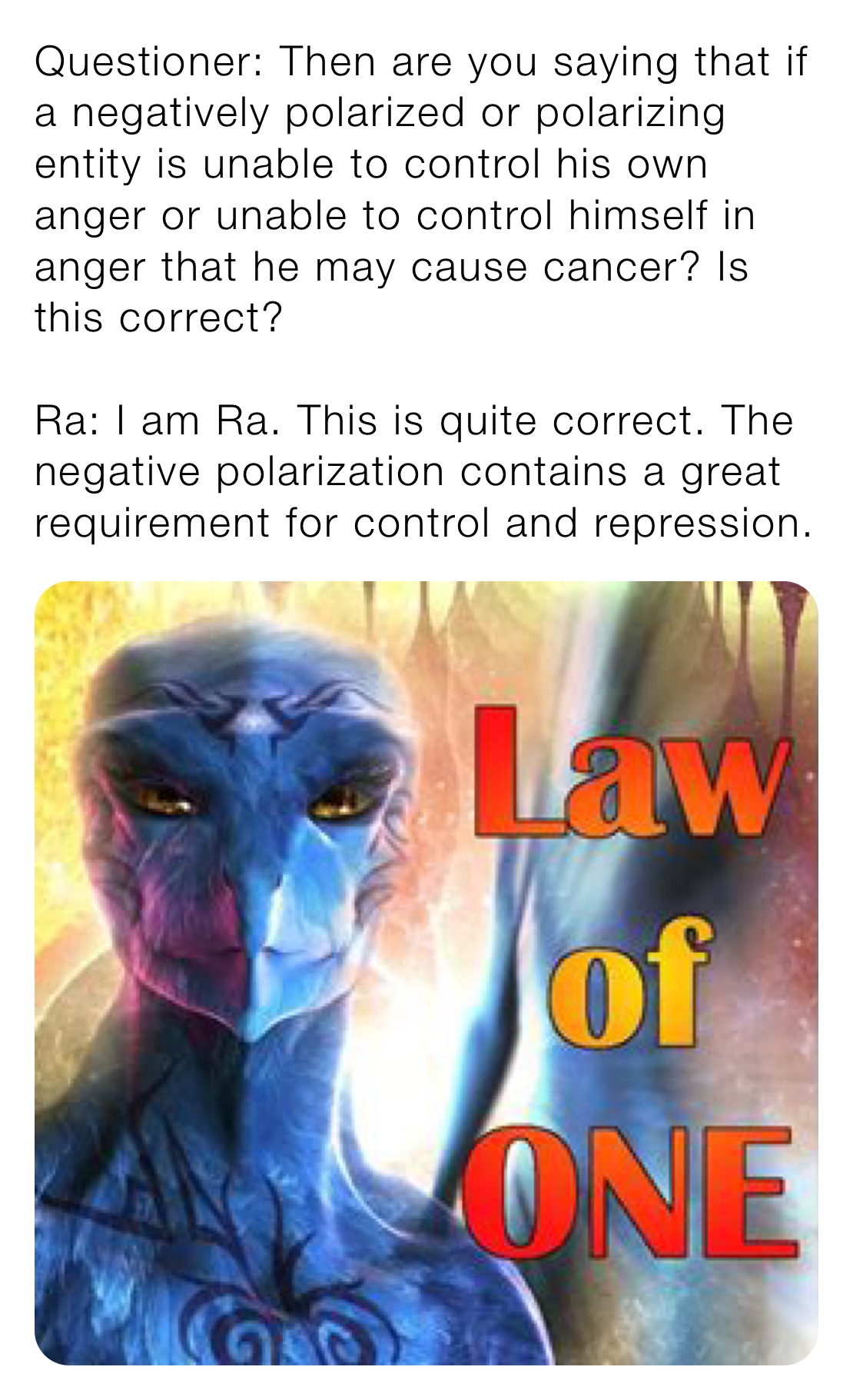 Questioner: Then are you saying that if a negatively polarized or polarizing entity is unable to control his own anger or unable to control himself in anger that he may cause cancer? Is this correct?

Ra: I am Ra. This is quite correct. The negative polarization contains a great requirement for control and repression.