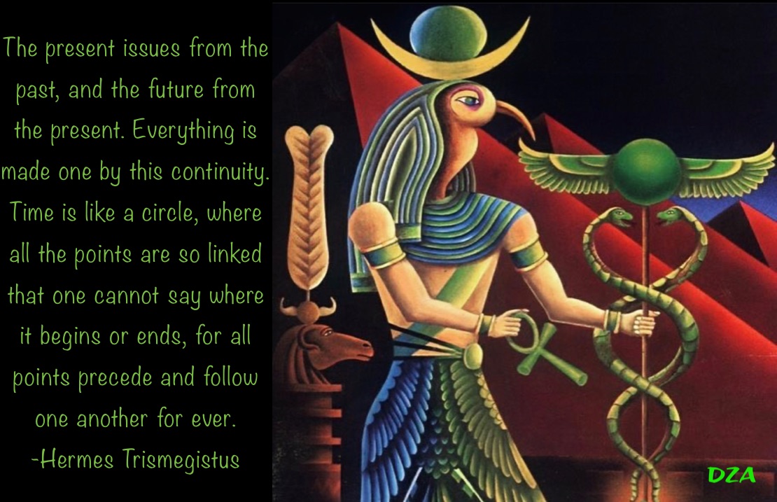 The present issues from the past, and the future from the present. Everything is made one by this continuity. Time is like a circle, where all the points are so linked that one cannot say where it begins or ends, for all points precede and follow one another for ever.
-Hermes Trismegistus