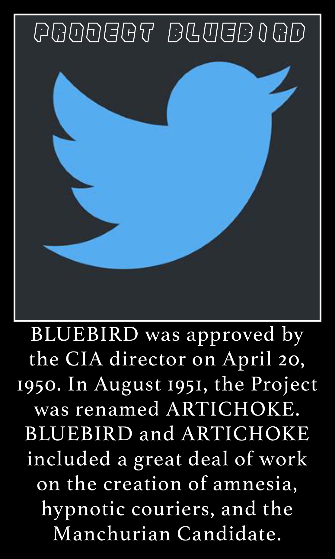 BLUEBIRD was approved by the CIA director on April 20, 1950. In August 1951, the Project was renamed ARTICHOKE. BLUEBIRD and ARTICHOKE included a great deal of work on the creation of amnesia, hypnotic couriers, and the Manchurian Candidate. BLUEBIRD was approved by the CIA director on April 20, 1950. In August 1951, the Project was renamed ARTICHOKE. BLUEBIRD and ARTICHOKE included a great deal of work on the creation of amnesia, hypnotic couriers, and the Manchurian Candidate.