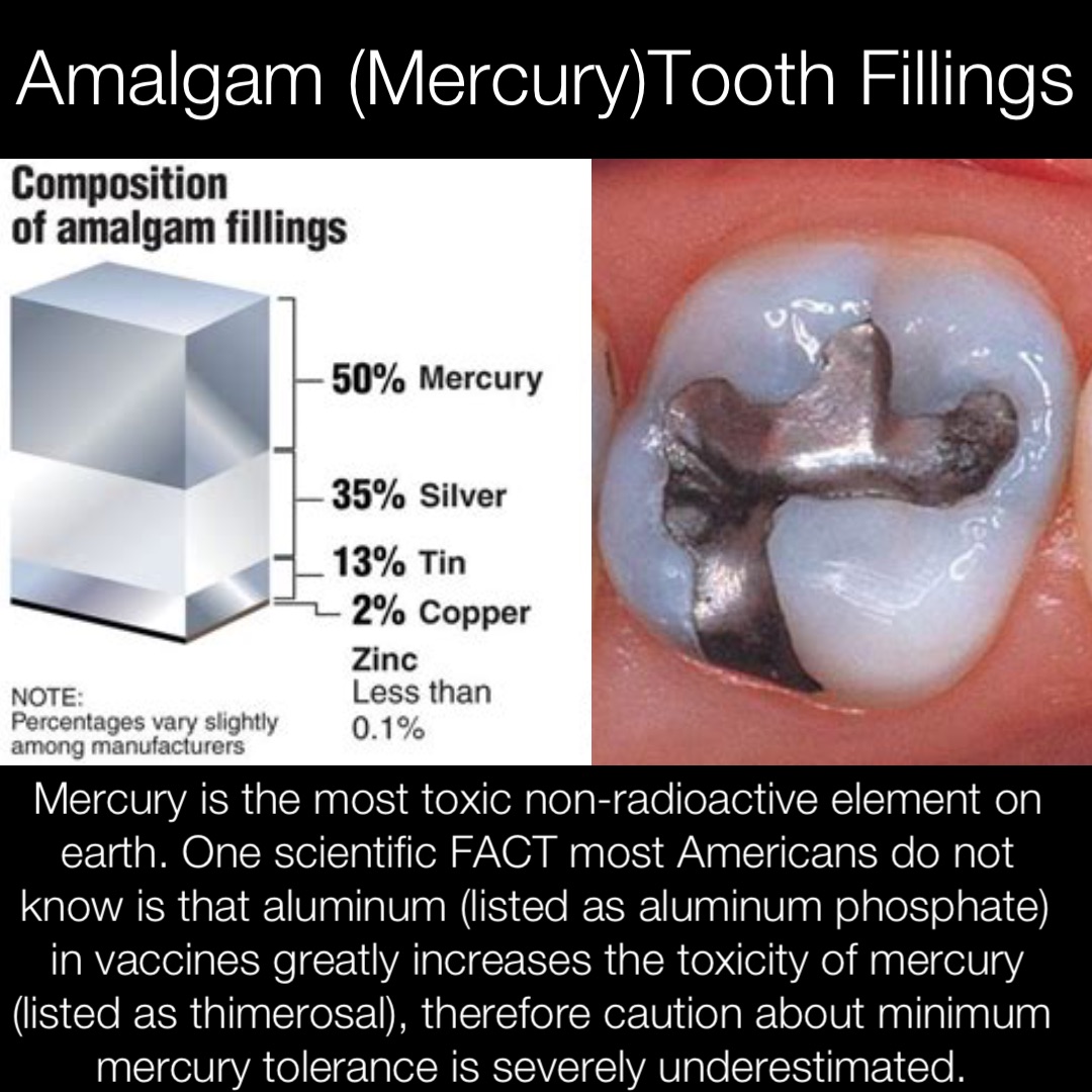 Amalgam (Mercury)Tooth Fillings Mercury is the most toxic non-radioactive element on earth. One scientific FACT most Americans do not know is that aluminum (listed as aluminum phosphate) in vaccines greatly increases the toxicity of mercury (listed as thimerosal), therefore caution about minimum mercury tolerance is severely underestimated.