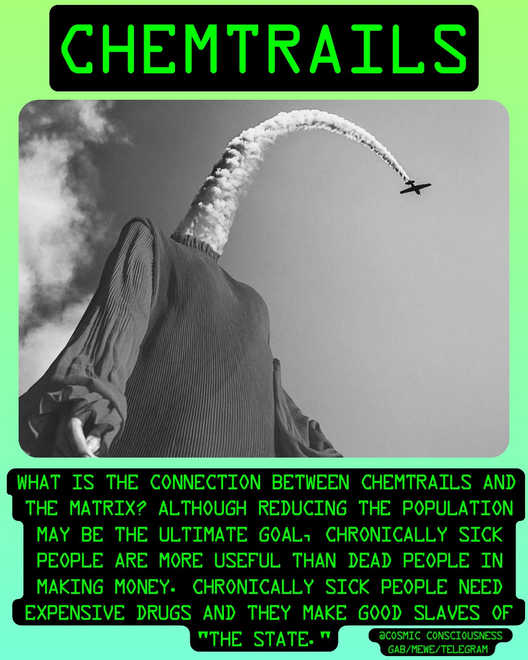 Chemtrails What is the Connection between Chemtrails and the MATRIX? Although reducing the population may be the ultimate goal, chronically sick people are more useful than dead people in making money. Chronically sick people need expensive drugs and they make good slaves of "the State." @Cosmic Consciousness 
Gab/MeWe/Telegram