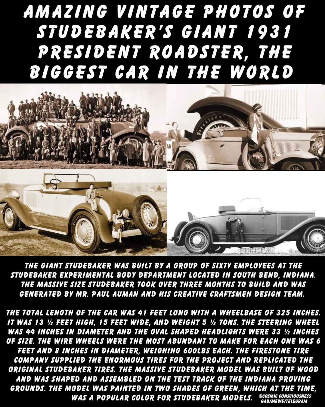 Amazing Vintage Photos of Studebaker’s Giant 1931 President Roadster, the Biggest Car in the World The giant Studebaker was built by a group of sixty employees at the Studebaker Experimental Body Department located in South Bend, Indiana. The massive size Studebaker took over three months to build and was generated by Mr. Paul Auman and his creative craftsmen design team.

The total length of the car was 41 feet long with a wheelbase of 325 inches. It was 13 ½ feet high, 15 feet wide, and weight 5 ½ tons. The steering wheel was 44 inches in diameter and the oval shaped headlights were 33 ½ inches of size. The wire wheels were the most abundant to make for each one was 6 feet and 8 inches in diameter, weighing 600lbs each. The Firestone Tire Company supplied the enormous tires for the project and replicated the original Studebaker tires. The massive Studebaker model was built of wood and was shaped and assembled on the test track of the Indiana Proving Grounds. The model was painted in two shades of green, which at the time, was a popular color for Studebaker models. @Cosmic Consciousness 
Gab/MeWe/Telegram