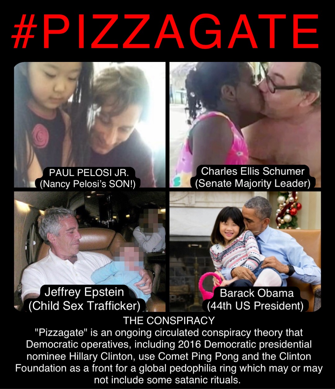 #PIZZAGATE PAUL PELOSI JR. 
(Nancy Pelosi’s SON!) Charles Ellis Schumer
(Senate Majority Leader) Barack Obama 
(44th US President) Jeffrey Epstein
(Child Sex Trafficker) THE CONSPIRACY 
"Pizzagate" is an ongoing circulated conspiracy theory that Democratic operatives, including 2016 Democratic presidential nominee Hillary Clinton, use Comet Ping Pong and the Clinton Foundation as a front for a global pedophilia ring which may or may not include some satanic rituals.