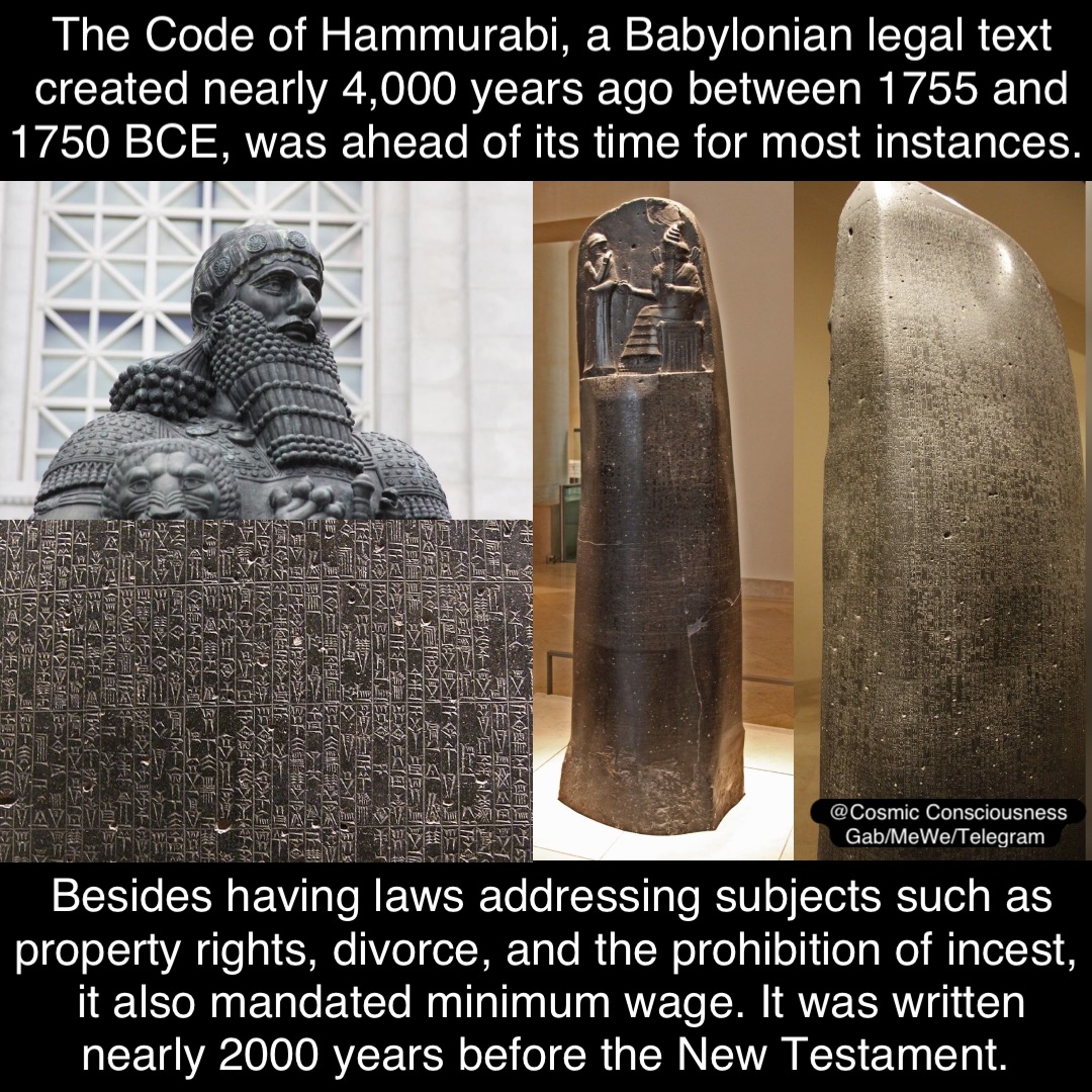 The Code of Hammurabi, a Babylonian legal text created nearly 4,000 years ago between 1755 and 1750 BCE, was ahead of its time for most instances. Besides having laws addressing subjects such as property rights, divorce, and the prohibition of incest, it also mandated minimum wage. It was written nearly 2000 years before the New Testament. @Cosmic Consciousness 
Gab/MeWe/Telegram