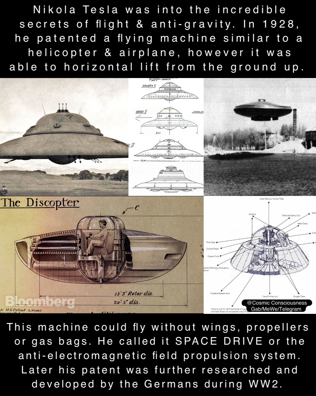 Nikola Tesla was into the incredible secrets of flight & anti-gravity. In 1928, he patented a flying machine similar to a helicopter & airplane, however it was able to horizontal lift from the ground up. This machine could fly without wings, propellers or gas bags. He called it SPACE DRIVE or the anti-electromagnetic field propulsion system. Later his patent was further researched and developed by the Germans during WW2. @Cosmic Consciousness 
Gab/MeWe/Telegram
