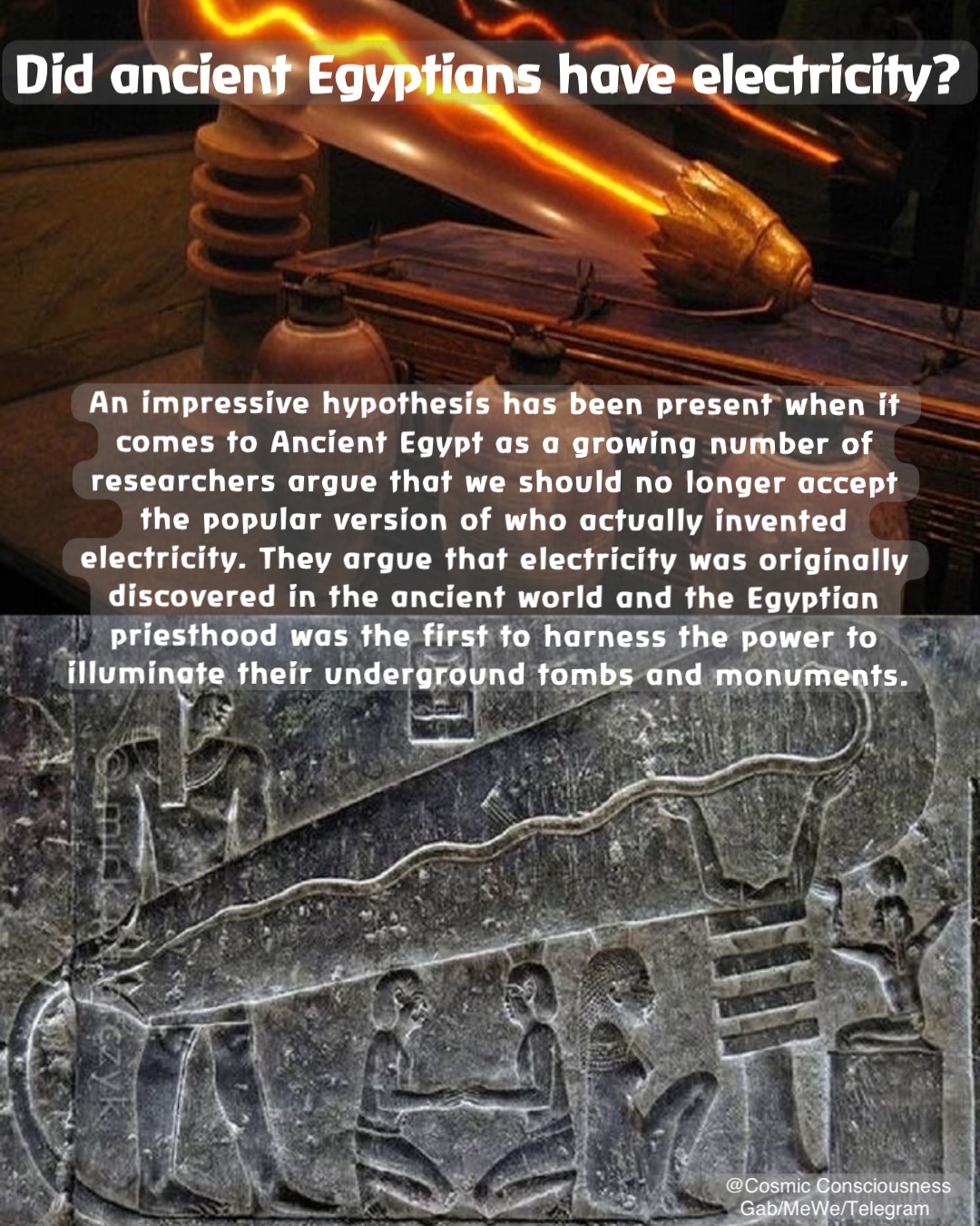 An impressive hypothesis has been present when it comes to Ancient Egypt as a growing number of researchers argue that we should no longer accept the popular version of who actually invented electricity. They argue that electricity was originally discovered in the ancient world and the Egyptian priesthood was the first to harness the power to illuminate their underground tombs and monuments. Did ancient Egyptians have electricity? @Cosmic Consciousness 
Gab/MeWe/Telegram