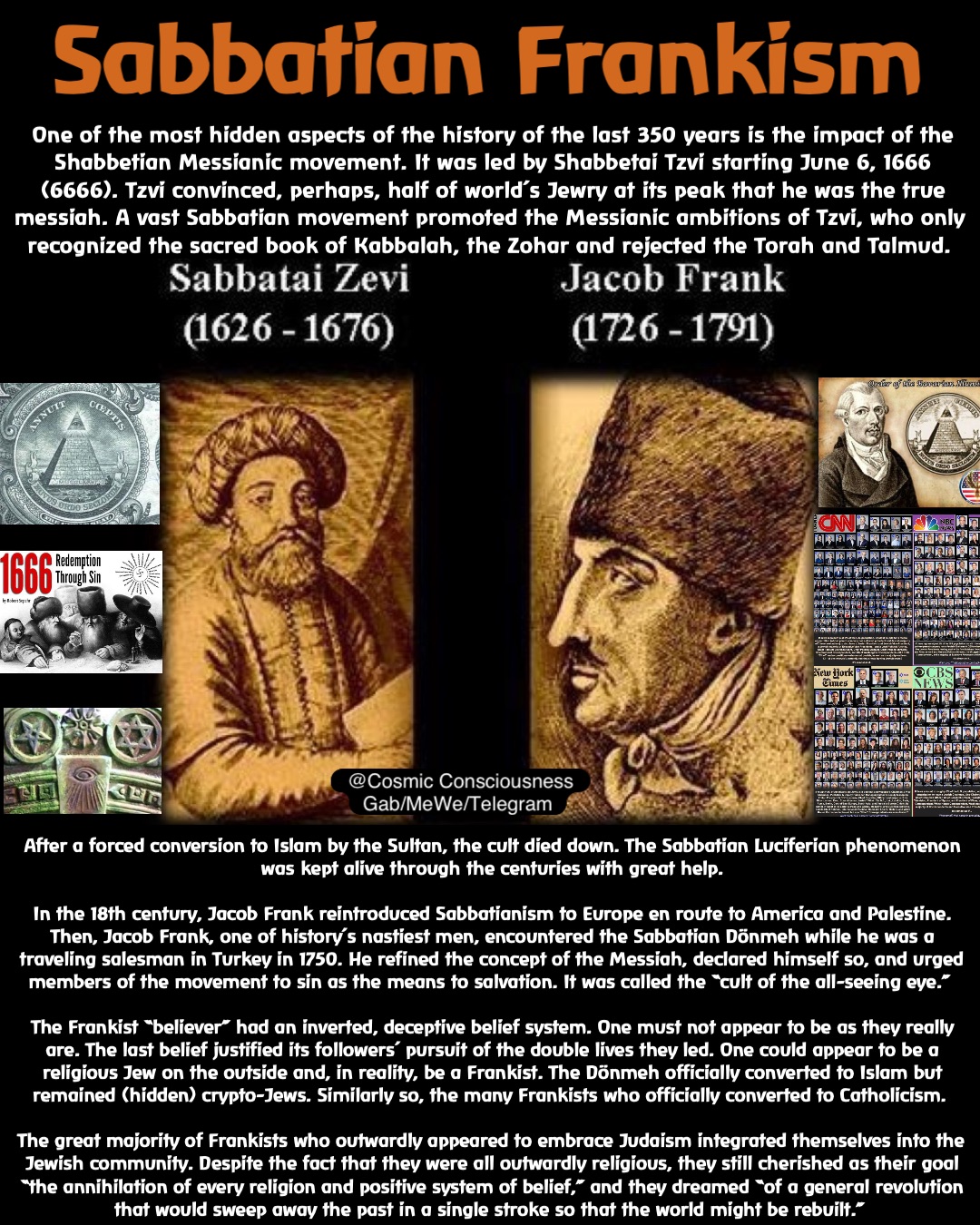 Sabbatian Frankism One of the most hidden aspects of the history of the last 350 years is the impact of the Shabbetian Messianic movement. It was led by Shabbetai Tzvi starting June 6, 1666 (6666). Tzvi convinced, perhaps, half of world’s Jewry at its peak that he was the true messiah. A vast Sabbatian movement promoted the Messianic ambitions of Tzvi, who only recognized the sacred book of Kabbalah, the Zohar and rejected the Torah and Talmud. @Cosmic Consciousness 
Gab/MeWe/Telegram After a forced conversion to Islam by the Sultan, the cult died down. The Sabbatian Luciferian phenomenon was kept alive through the centuries with great help. 

In the 18th century, Jacob Frank reintroduced Sabbatianism to Europe en route to America and Palestine. Then, Jacob Frank, one of history’s nastiest men, encountered the Sabbatian Dönmeh while he was a traveling salesman in Turkey in 1750. He refined the concept of the Messiah, declared himself so, and urged members of the movement to sin as the means to salvation. It was called the “cult of the all-seeing eye.”

The Frankist “believer” had an inverted, deceptive belief system. One must not appear to be as they really are. The last belief justified its followers’ pursuit of the double lives they led. One could appear to be a religious Jew on the outside and, in reality, be a Frankist. The Dönmeh officially converted to Islam but remained (hidden) crypto-Jews. Similarly so, the many Frankists who officially converted to Catholicism.

The great majority of Frankists who outwardly appeared to embrace Judaism integrated themselves into the Jewish community. Despite the fact that they were all outwardly religious, they still cherished as their goal “the annihilation of every religion and positive system of belief,” and they dreamed “of a general revolution that would sweep away the past in a single stroke so that the world might be rebuilt.”