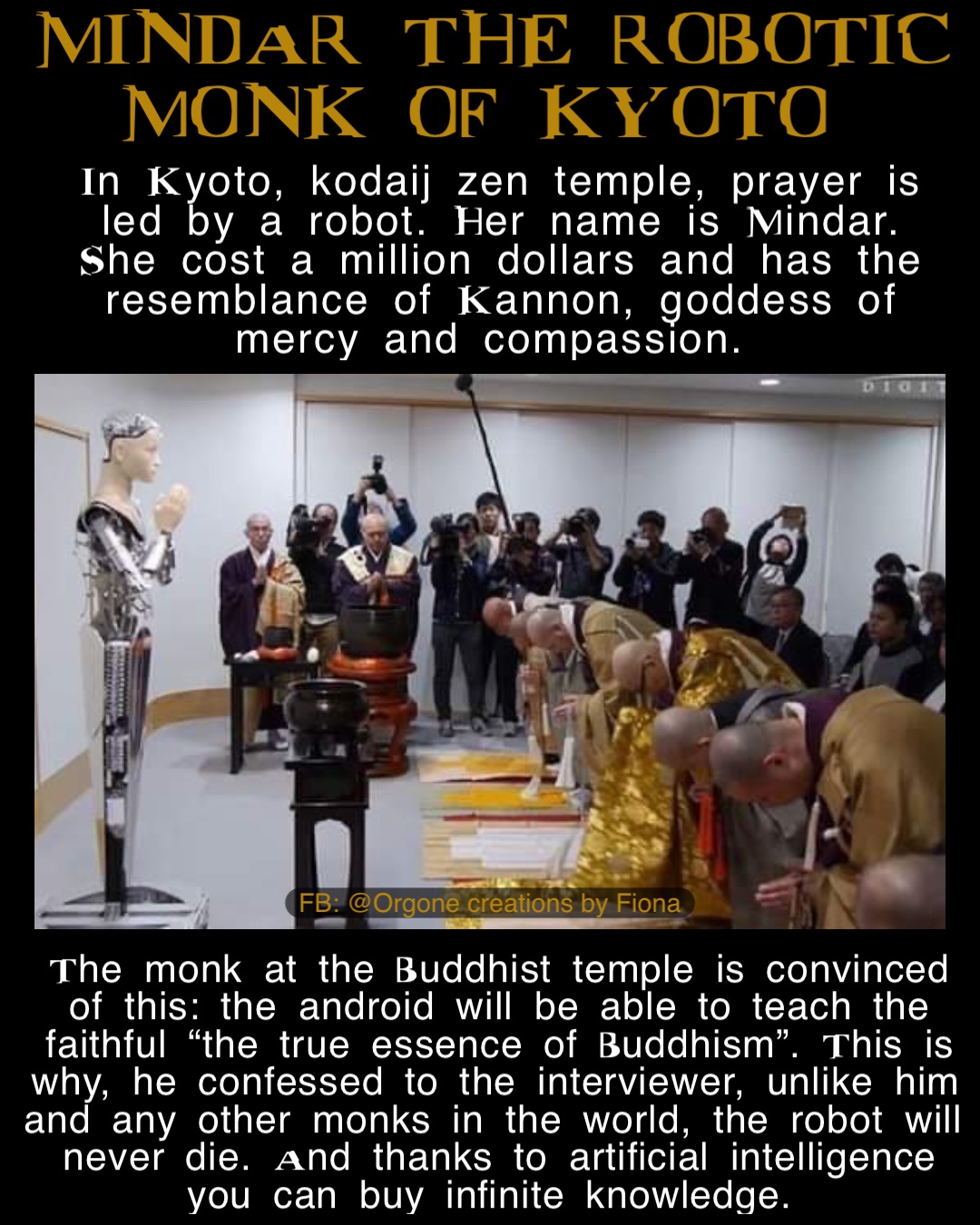 In Kyoto, kodaij zen temple, prayer is led by a robot. Her name is Mindar. She cost a million dollars and has the resemblance of Kannon, goddess of mercy and compassion. The monk at the Buddhist temple is convinced of this: the android will be able to teach the faithful “the true essence of Buddhism”. This is why, he confessed to the interviewer, unlike him and any other monks in the world, the robot will never die. And thanks to artificial intelligence you can buy infinite knowledge. MINDAR THE ROBOTIC 
MONK OF KYOTO FB: @Orgone creations by Fiona
