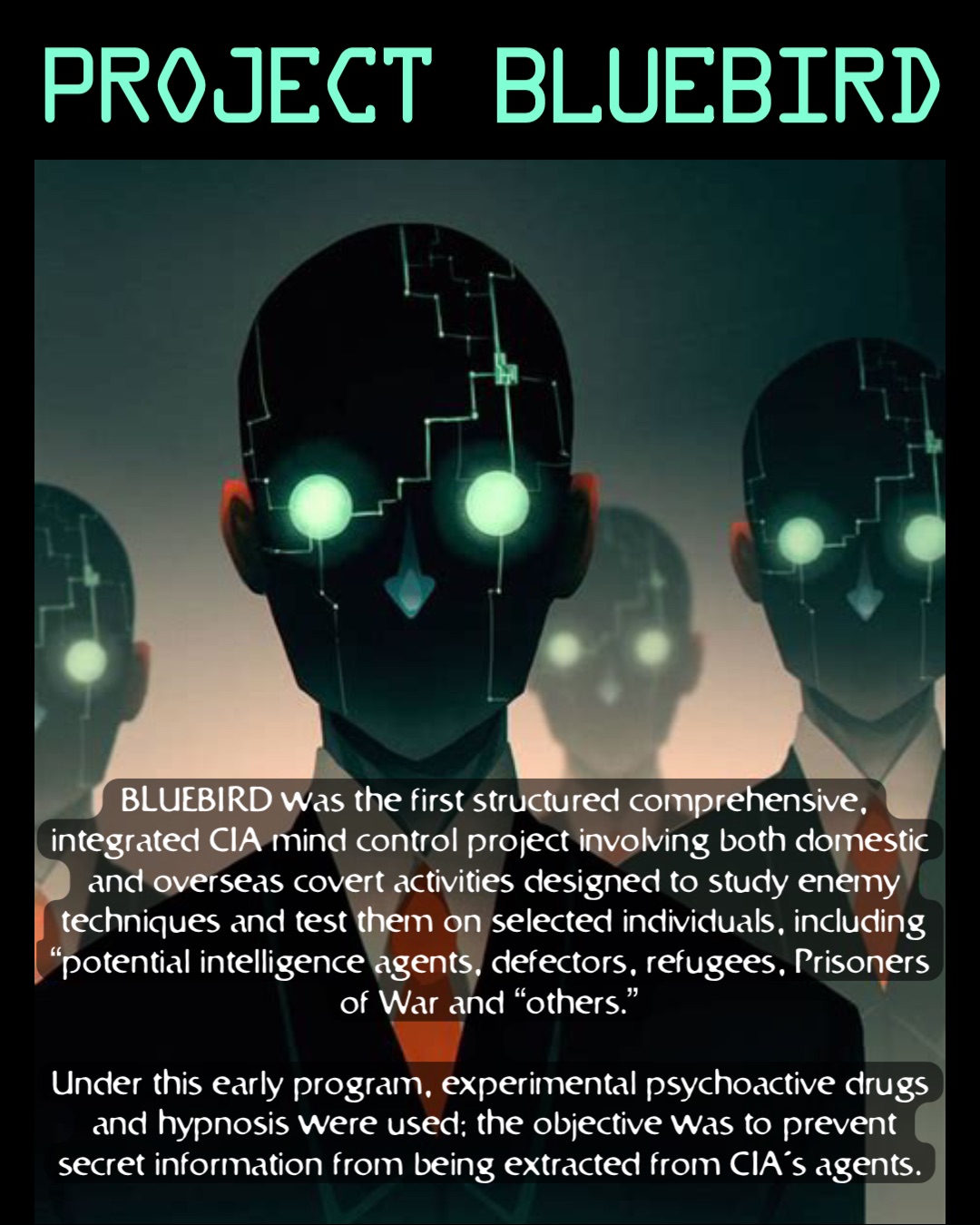 Project Bluebird BLUEBIRD was the first structured comprehensive, integrated CIA mind control project involving both domestic and overseas covert activities designed to study enemy techniques and test them on selected individuals, including “potential intelligence agents, defectors, refugees, Prisoners of War and “others.”

Under this early program, experimental psychoactive drugs and hypnosis were used; the objective was to prevent secret information from being extracted from CIA’s agents.