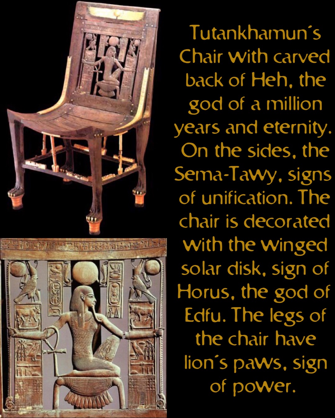 Tutankhamun’s Chair with carved back of Heh, the god of a million years and eternity. On the sides, the Sema-Tawy, signs of unification. The chair is decorated with the winged solar disk, sign of Horus, the god of Edfu. The legs of the chair have lion’s paws, sign of power.