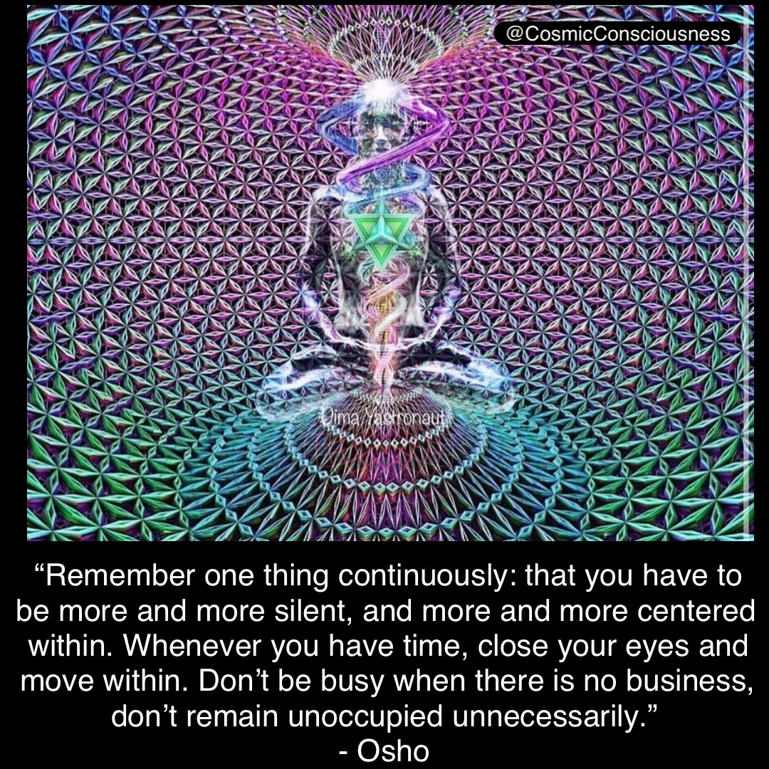 “Remember one thing continuously: that you have to be more and more silent, and more and more centered within. Whenever you have time, close your eyes and move within. Don’t be busy when there is no business, don’t remain unoccupied unnecessarily.”
- Osho @CosmicConsciousness