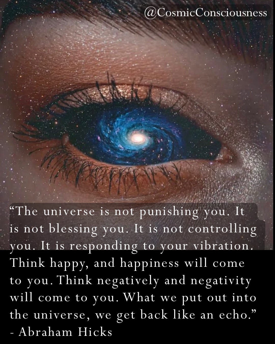 “The universe is not punishing you. It is not blessing you. It is not controlling you. It is responding to your vibration. Think happy, and happiness will come to you. Think negatively and negativity will come to you. What we put out into the universe, we get back like an echo.”              - Abraham Hicks @CosmicConsciousness