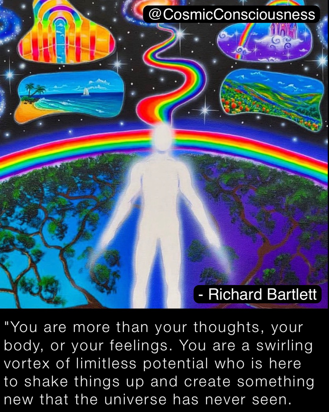 "You are more than your thoughts, your body, or your feelings. You are a swirling vortex of limitless potential who is here to shake things up and create something new that the universe has never seen. @CosmicConsciousness - Richard Bartlett