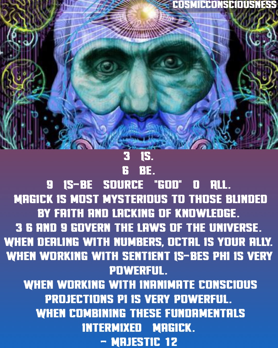 3 = IS.
6 = BE.
9 = IS-BE = Source = "God" = 0 = All.
Magick is most mysterious to those blinded by faith and lacking of knowledge.
3 6 and 9 govern the laws of the universe.
When dealing with numbers, octal is your ally.
When working with sentient IS-BEs phi is very powerful.
When working with inanimate conscious projections pi is very powerful.
When combining these fundamentals intermixed = Magick.
- Majestic 12 CosmicConsciousness