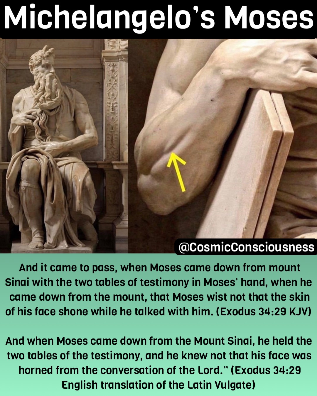 Michelangelo’s Moses And it came to pass, when Moses came down from mount Sinai with the two tables of testimony in Moses’ hand, when he came down from the mount, that Moses wist not that the skin of his face shone while he talked with him. (Exodus 34:29 KJV)

And when Moses came down from the Mount Sinai, he held the two tables of the testimony, and he knew not that his face was horned from the conversation of the Lord.” (Exodus 34:29 English translation of the Latin Vulgate) @CosmicConsciousness