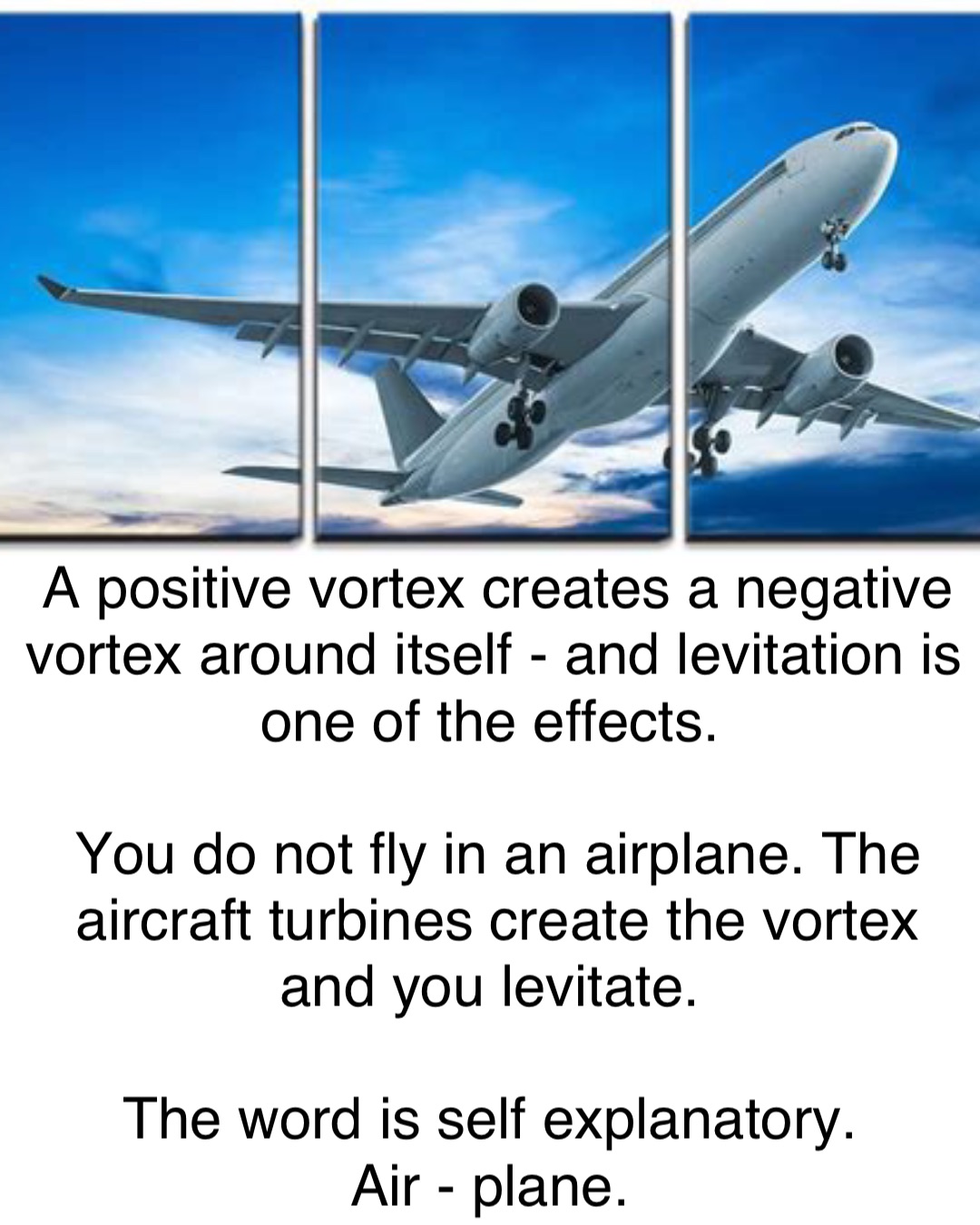 A positive vortex creates a negative vortex around itself - and levitation is one of the effects.

You do not fly in an airplane. The aircraft turbines create the vortex and you levitate.

The word is self explanatory.
Air - plane.