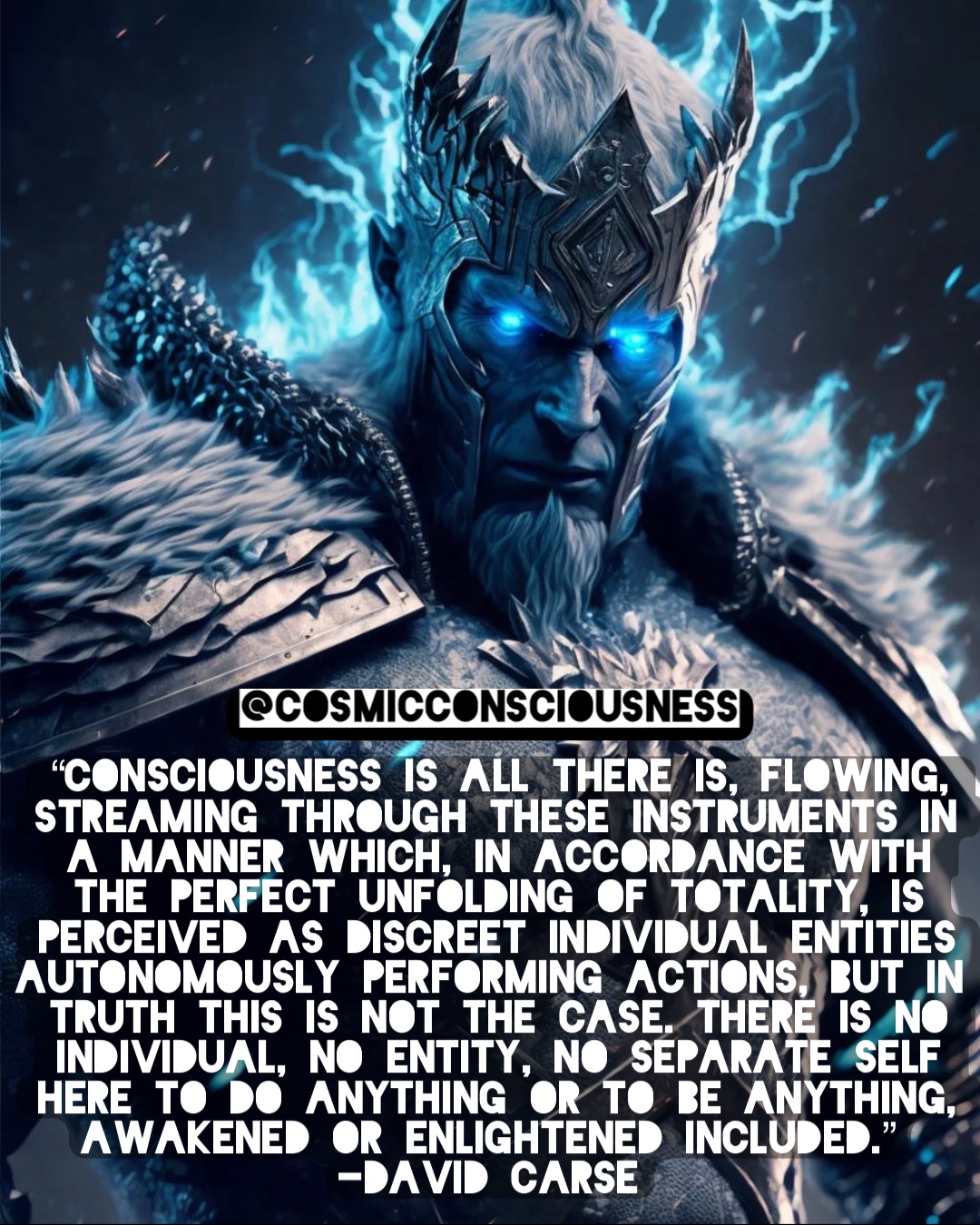 “Consciousness is all there is, flowing, streaming through these instruments in a manner which, in accordance with the perfect unfolding of totality, is perceived as discreet individual entities autonomously performing actions, but in truth this is not the case. There is no individual, no entity, no separate self here to do anything or to be anything, awakened or enlightened included.”
-David Carse @CosmicConsciousness