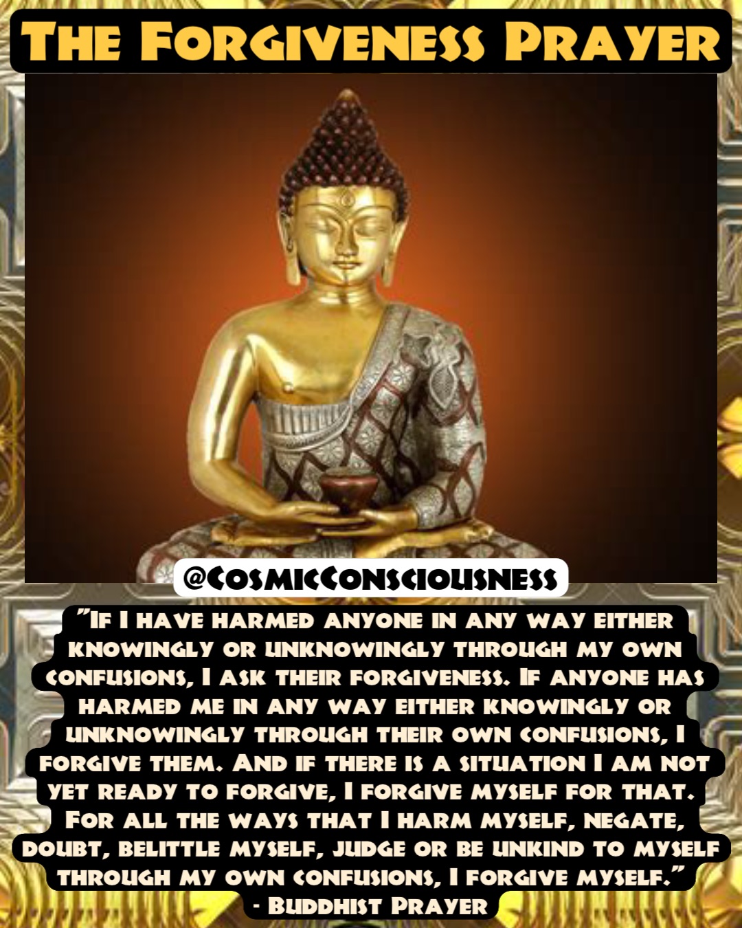 "If I have harmed anyone in any way either knowingly or unknowingly through my own confusions, I ask their forgiveness. If anyone has harmed me in any way either knowingly or unknowingly through their own confusions, I forgive them. And if there is a situation I am not yet ready to forgive, I forgive myself for that.
For all the ways that I harm myself, negate, doubt, belittle myself, judge or be unkind to myself through my own confusions, I forgive myself."
- Buddhist Prayer The Forgiveness Prayer @CosmicConsciousness