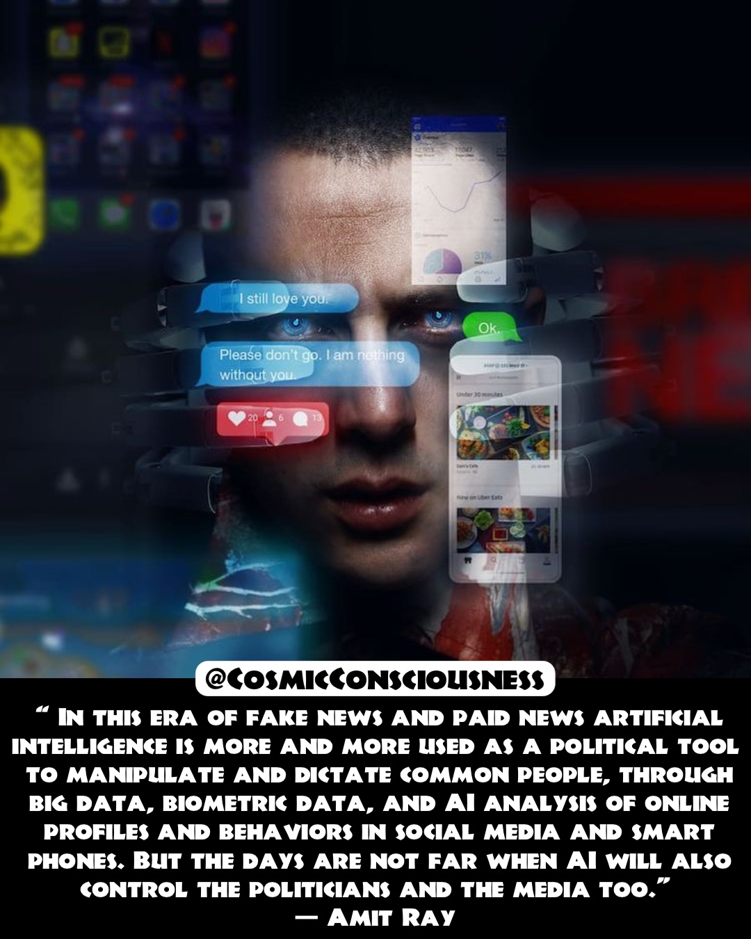 “ In this era of fake news and paid news artificial intelligence is more and more used as a political tool to manipulate and dictate common people, through big data, biometric data, and AI analysis of online profiles and behaviors in social media and smart phones. But the days are not far when AI will also control the politicians and the media too.”
— Amit Ray @CosmicConsciousness