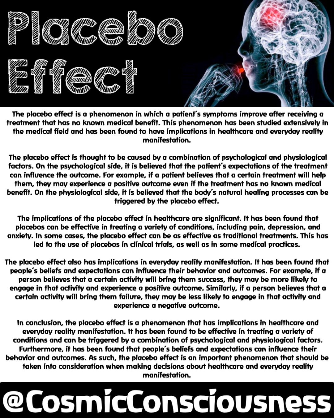 The placebo effect is a phenomenon in which a patient’s symptoms improve after receiving a treatment that has no known medical benefit. This phenomenon has been studied extensively in the medical field and has been found to have implications in healthcare and everyday reality manifestation.

The placebo effect is thought to be caused by a combination of psychological and physiological factors. On the psychological side, it is believed that the patient’s expectations of the treatment can influence the outcome. For example, if a patient believes that a certain treatment will help them, they may experience a positive outcome even if the treatment has no known medical benefit. On the physiological side, it is believed that the body’s natural healing processes can be triggered by the placebo effect.

The implications of the placebo effect in healthcare are significant. It has been found that placebos can be effective in treating a variety of conditions, including pain, depression, and anxiety. In some cases, the placebo effect can be as effective as traditional treatments. This has led to the use of placebos in clinical trials, as well as in some medical practices.

The placebo effect also has implications in everyday reality manifestation. It has been found that people’s beliefs and expectations can influence their behavior and outcomes. For example, if a person believes that a certain activity will bring them success, they may be more likely to engage in that activity and experience a positive outcome. Similarly, if a person believes that a certain activity will bring them failure, they may be less likely to engage in that activity and experience a negative outcome.

In conclusion, the placebo effect is a phenomenon that has implications in healthcare and everyday reality manifestation. It has been found to be effective in treating a variety of conditions and can be triggered by a combination of psychological and physiological factors. Furthermore, it has been found that people’s beliefs and expectations can influence their behavior and outcomes. As such, the placebo effect is an important phenomenon that should be taken into consideration when making decisions about healthcare and everyday reality manifestation. @CosmicConsciousness