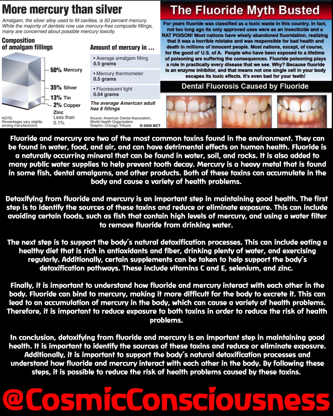 Fluoride and mercury are two of the most common toxins found in the environment. They can be found in water, food, and air, and can have detrimental effects on human health. Fluoride is a naturally occurring mineral that can be found in water, soil, and rocks. It is also added to many public water supplies to help prevent tooth decay. Mercury is a heavy metal that is found in some fish, dental amalgams, and other products. Both of these toxins can accumulate in the body and cause a variety of health problems.

Detoxifying from fluoride and mercury is an important step in maintaining good health. The first step is to identify the sources of these toxins and reduce or eliminate exposure. This can include avoiding certain foods, such as fish that contain high levels of mercury, and using a water filter to remove fluoride from drinking water.

The next step is to support the body’s natural detoxification processes. This can include eating a healthy diet that is rich in antioxidants and fiber, drinking plenty of water, and exercising regularly. Additionally, certain supplements can be taken to help support the body’s detoxification pathways. These include vitamins C and E, selenium, and zinc.

Finally, it is important to understand how fluoride and mercury interact with each other in the body. Fluoride can bind to mercury, making it more difficult for the body to excrete it. This can lead to an accumulation of mercury in the body, which can cause a variety of health problems. Therefore, it is important to reduce exposure to both toxins in order to reduce the risk of health problems.

In conclusion, detoxifying from fluoride and mercury is an important step in maintaining good health. It is important to identify the sources of these toxins and reduce or eliminate exposure. Additionally, it is important to support the body’s natural detoxification processes and understand how fluoride and mercury interact with each other in the body. By following these steps, it is possible to reduce the risk of health problems caused by these toxins. @CosmicConsciousness