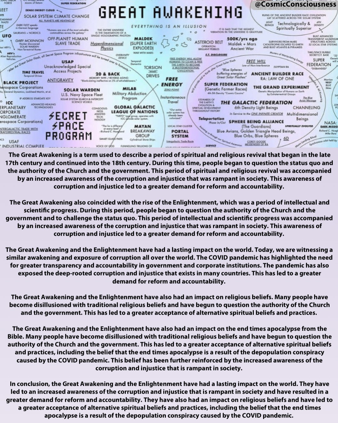 The Great Awakening is a term used to describe a period of spiritual and religious revival that began in the late 17th century and continued into the 18th century. During this time, people began to question the status quo and the authority of the Church and the government. This period of spiritual and religious revival was accompanied by an increased awareness of the corruption and injustice that was rampant in society. This awareness of corruption and injustice led to a greater demand for reform and accountability.

The Great Awakening also coincided with the rise of the Enlightenment, which was a period of intellectual and scientific progress. During this period, people began to question the authority of the Church and the government and to challenge the status quo. This period of intellectual and scientific progress was accompanied by an increased awareness of the corruption and injustice that was rampant in society. This awareness of corruption and injustice led to a greater demand for reform and accountability.

The Great Awakening and the Enlightenment have had a lasting impact on the world. Today, we are witnessing a similar awakening and exposure of corruption all over the world. The COVID pandemic has highlighted the need for greater transparency and accountability in government and corporate institutions. The pandemic has also exposed the deep-rooted corruption and injustice that exists in many countries. This has led to a greater demand for reform and accountability.

The Great Awakening and the Enlightenment have also had an impact on religious beliefs. Many people have become disillusioned with traditional religious beliefs and have begun to question the authority of the Church and the government. This has led to a greater acceptance of alternative spiritual beliefs and practices.

The Great Awakening and the Enlightenment have also had an impact on the end times apocalypse from the Bible. Many people have become disillusioned with traditional religious beliefs and have begun to question the authority of the Church and the government. This has led to a greater acceptance of alternative spiritual beliefs and practices, including the belief that the end times apocalypse is a result of the depopulation conspiracy caused by the COVID pandemic. This belief has been further reinforced by the increased awareness of the corruption and injustice that is rampant in society.

In conclusion, the Great Awakening and the Enlightenment have had a lasting impact on the world. They have led to an increased awareness of the corruption and injustice that is rampant in society and have resulted in a greater demand for reform and accountability. They have also had an impact on religious beliefs and have led to a greater acceptance of alternative spiritual beliefs and practices, including the belief that the end times apocalypse is a result of the depopulation conspiracy caused by the COVID pandemic. @CosmicConsciousness