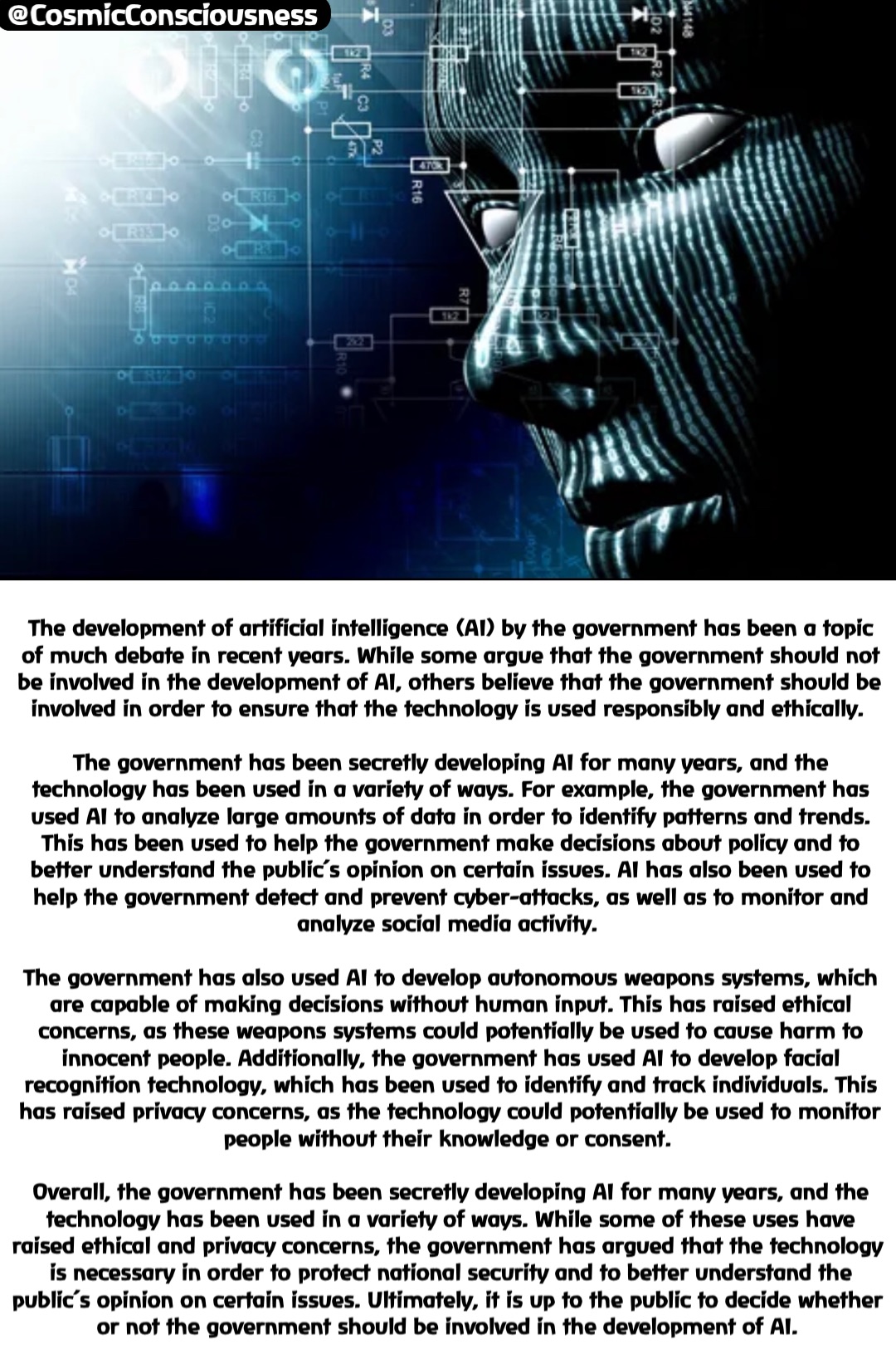 The development of artificial intelligence (AI) by the government has been a topic of much debate in recent years. While some argue that the government should not be involved in the development of AI, others believe that the government should be involved in order to ensure that the technology is used responsibly and ethically.

The government has been secretly developing AI for many years, and the technology has been used in a variety of ways. For example, the government has used AI to analyze large amounts of data in order to identify patterns and trends. This has been used to help the government make decisions about policy and to better understand the public’s opinion on certain issues. AI has also been used to help the government detect and prevent cyber-attacks, as well as to monitor and analyze social media activity.

The government has also used AI to develop autonomous weapons systems, which are capable of making decisions without human input. This has raised ethical concerns, as these weapons systems could potentially be used to cause harm to innocent people. Additionally, the government has used AI to develop facial recognition technology, which has been used to identify and track individuals. This has raised privacy concerns, as the technology could potentially be used to monitor people without their knowledge or consent.

Overall, the government has been secretly developing AI for many years, and the technology has been used in a variety of ways. While some of these uses have raised ethical and privacy concerns, the government has argued that the technology is necessary in order to protect national security and to better understand the public’s opinion on certain issues. Ultimately, it is up to the public to decide whether or not the government should be involved in the development of AI. @CosmicConsciousness