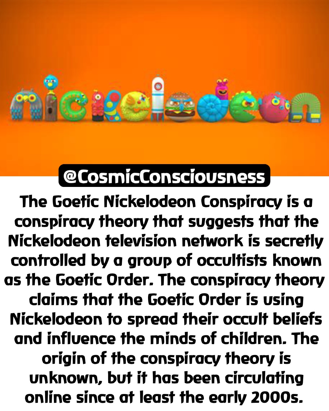 The Goetic Nickelodeon Conspiracy is a conspiracy theory that suggests that the Nickelodeon television network is secretly controlled by a group of occultists known as the Goetic Order. The conspiracy theory claims that the Goetic Order is using Nickelodeon to spread their occult beliefs and influence the minds of children. The origin of the conspiracy theory is unknown, but it has been circulating online since at least the early 2000s. @CosmicConsciousness