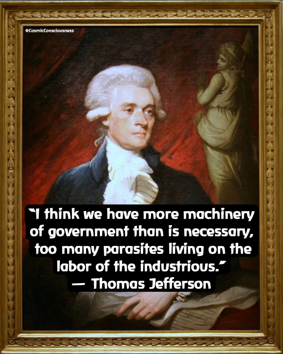 “I think we have more machinery of government than is necessary, too many parasites living on the labor of the industrious.”
— Thomas Jefferson @CosmicConsciousness “I think we have more machinery of government than is necessary, too many parasites living on the labor of the industrious.”
— Thomas Jefferson @CosmicConsciousness