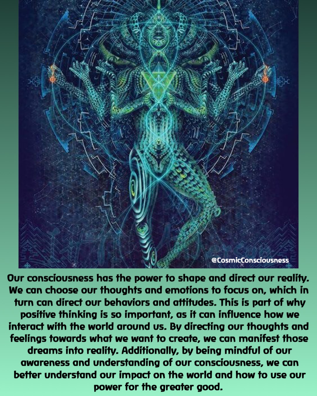 @CosmicConsciousness Our consciousness has the power to shape and direct our reality. We can choose our thoughts and emotions to focus on, which in turn can direct our behaviors and attitudes. This is part of why positive thinking is so important, as it can influence how we interact with the world around us. By directing our thoughts and feelings towards what we want to create, we can manifest those dreams into reality. Additionally, by being mindful of our awareness and understanding of our consciousness, we can better understand our impact on the world and how to use our power for the greater good.